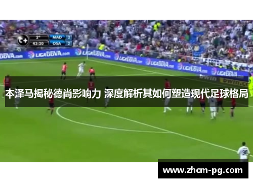 本泽马揭秘德尚影响力 深度解析其如何塑造现代足球格局