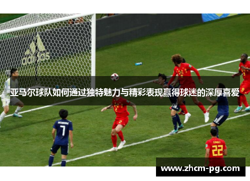 亚马尔球队如何通过独特魅力与精彩表现赢得球迷的深厚喜爱