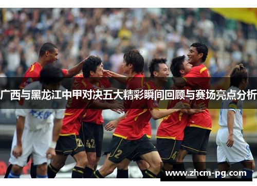 广西与黑龙江中甲对决五大精彩瞬间回顾与赛场亮点分析