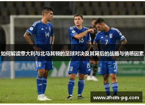 如何解读意大利与北马其顿的足球对决及其背后的战略与情感因素