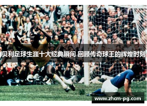 贝利足球生涯十大经典瞬间 回顾传奇球王的辉煌时刻