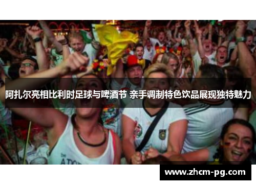 阿扎尔亮相比利时足球与啤酒节 亲手调制特色饮品展现独特魅力