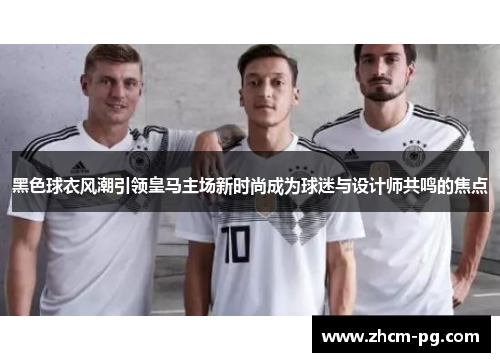 黑色球衣风潮引领皇马主场新时尚成为球迷与设计师共鸣的焦点