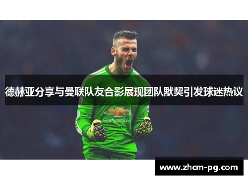 德赫亚分享与曼联队友合影展现团队默契引发球迷热议