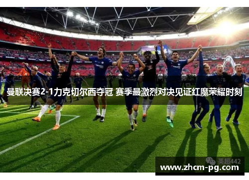 曼联决赛2-1力克切尔西夺冠 赛季最激烈对决见证红魔荣耀时刻 曼联决赛2-1力克切尔西夺冠 赛季最激烈对决见证红魔荣耀时刻