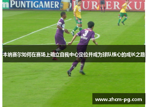 本纳赛尔如何在赛场上确立自我中心定位并成为球队核心的成长之路