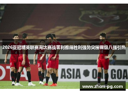 2026亚冠精英联赛淘汰赛战罢利雅得胜利强势突围晋级八强引热