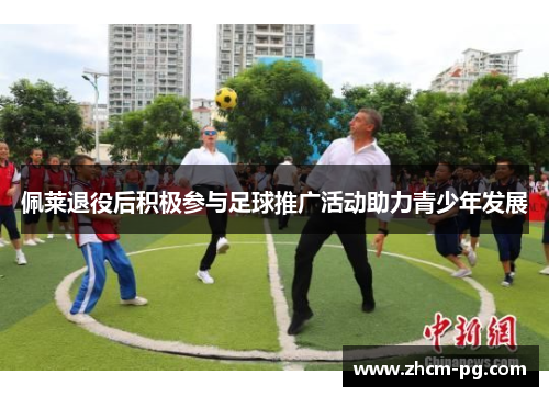 佩莱退役后积极参与足球推广活动助力青少年发展 佩莱退役后积极参与足球推广活动助力青少年发展
